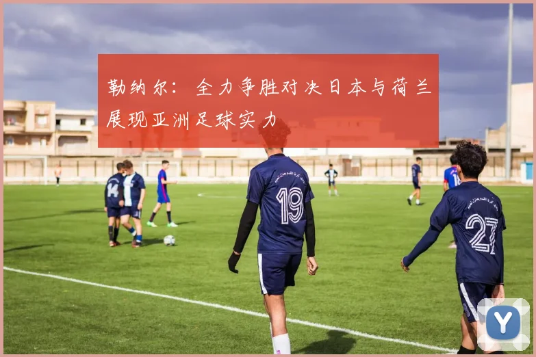 勒纳尔：全力争胜对决日本与荷兰展现亚洲足球实力