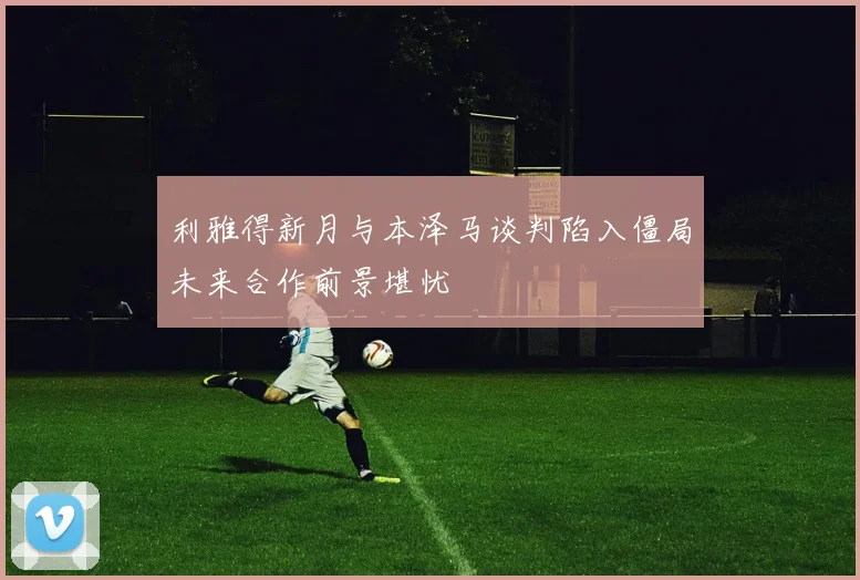 利雅得新月与本泽马谈判陷入僵局未来合作前景堪忧