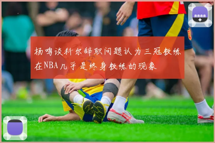 杨鸣谈科尔辞职问题认为三冠教练在NBA几乎是终身教练的现象
