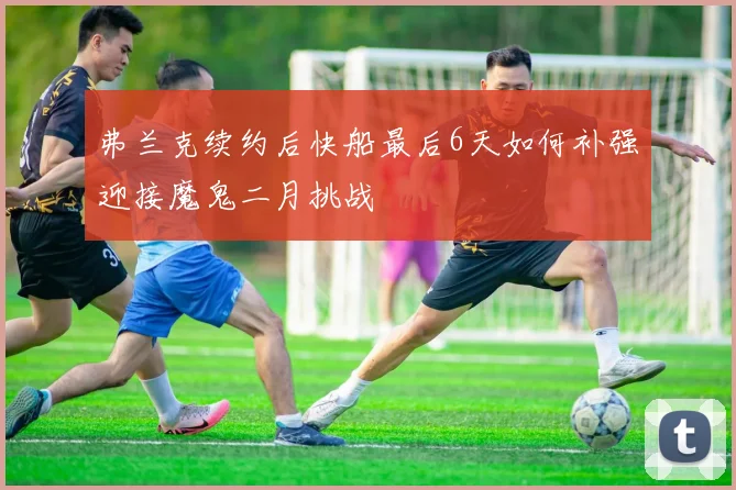 弗兰克续约后快船最后6天如何补强迎接魔鬼二月挑战