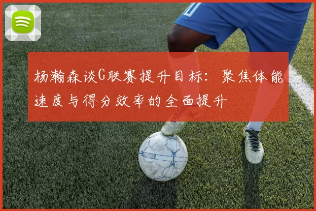 杨瀚森谈G联赛提升目标：聚焦体能速度与得分效率的全面提升