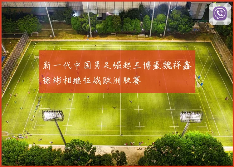 新一代中国男足崛起王博豪魏祥鑫徐彬相继征战欧洲联赛