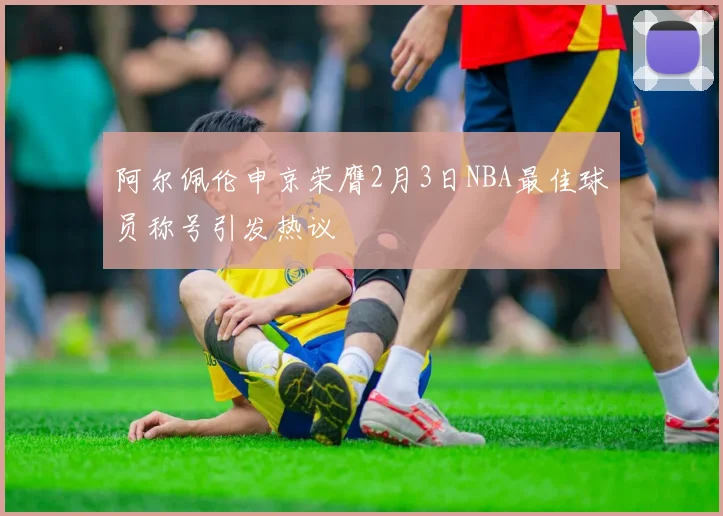 阿尔佩伦申京荣膺2月3日NBA最佳球员称号引发热议