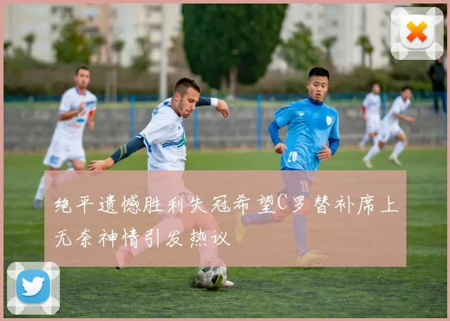 绝平遗憾胜利失冠希望C罗替补席上无奈神情引发热议