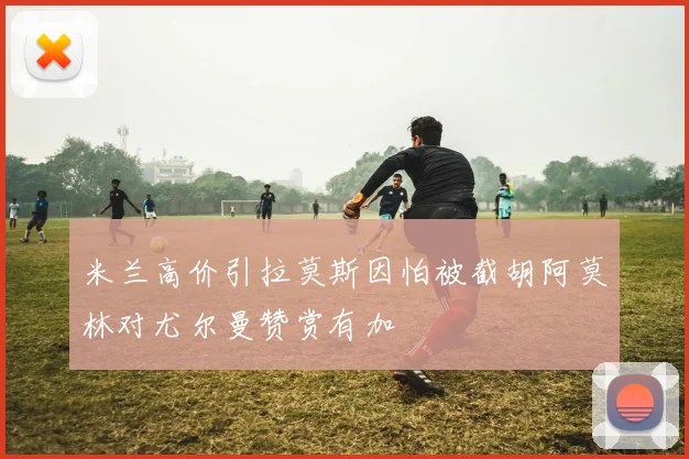 米兰高价引拉莫斯因怕被截胡阿莫林对尤尔曼赞赏有加