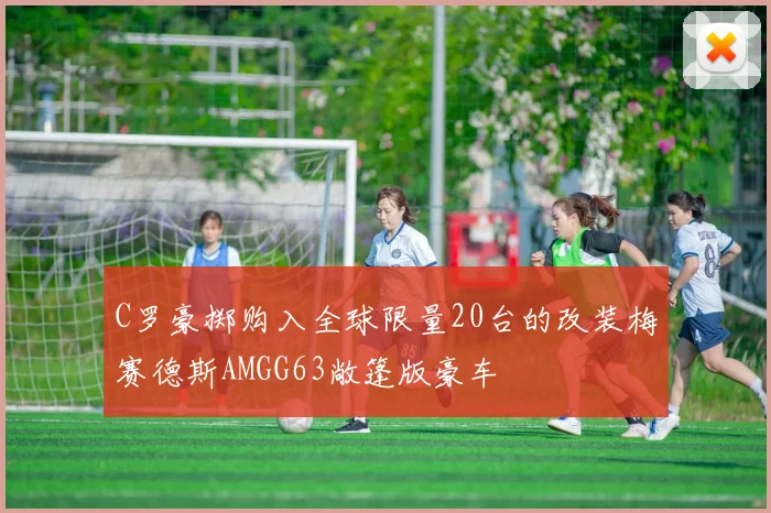 C罗豪掷购入全球限量20台的改装梅赛德斯AMGG63敞篷版豪车