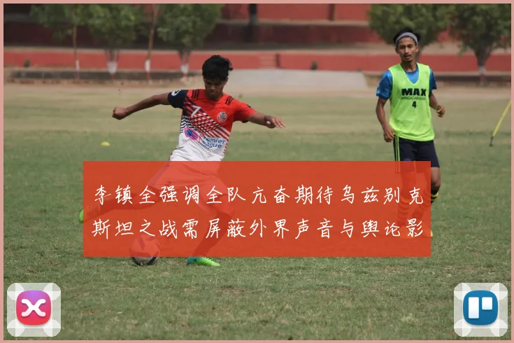 李镇全强调全队亢奋期待乌兹别克斯坦之战需屏蔽外界声音与舆论影响