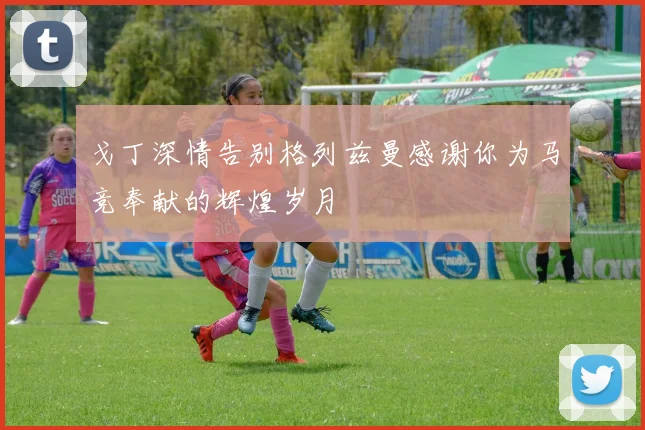 戈丁深情告别格列兹曼感谢你为马竞奉献的辉煌岁月