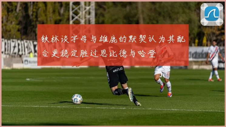 铁林谈字母与雄鹿的默契认为其配合更稳定胜过恩比德与哈登