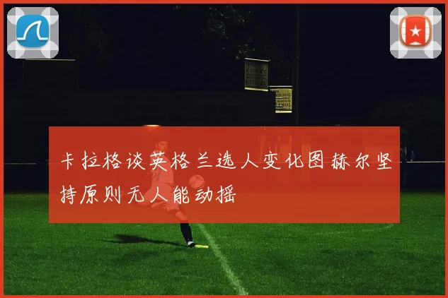 卡拉格谈英格兰选人变化图赫尔坚持原则无人能动摇