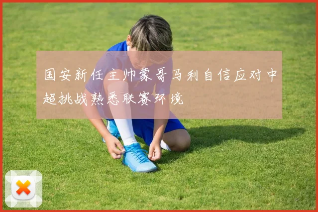 国安新任主帅蒙哥马利自信应对中超挑战熟悉联赛环境