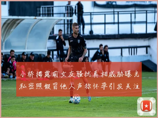 小桥揭露前女友骚扰真相威胁曝光私密照假冒他人声称怀孕引发关注
