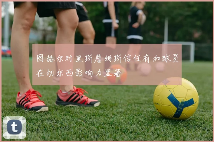 图赫尔对里斯詹姆斯信任有加球员在切尔西影响力显著