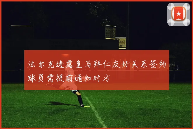 法尔克透露皇马拜仁友好关系签约球员需提前通知对方