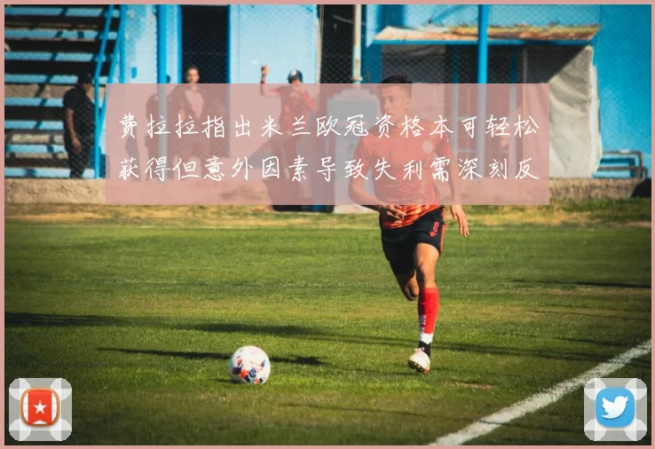 费拉拉指出米兰欧冠资格本可轻松获得但意外因素导致失利需深刻反思