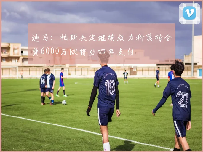 迪马：帕斯决定继续效力科莫转会费6000万欧将分四年支付