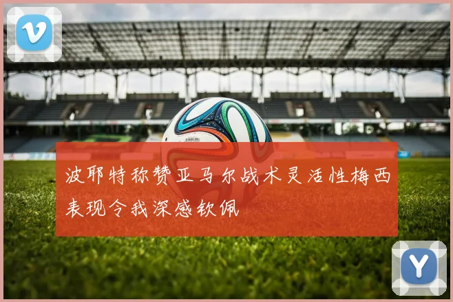 波耶特称赞亚马尔战术灵活性梅西表现令我深感钦佩