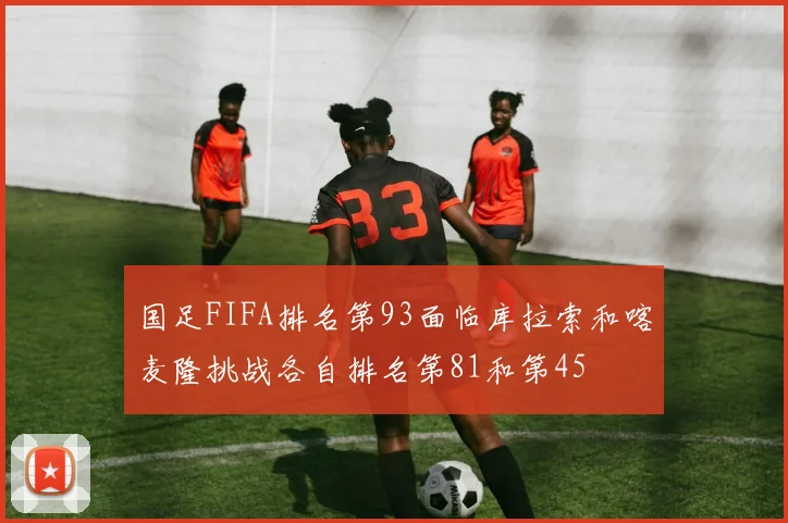 国足FIFA排名第93面临库拉索和喀麦隆挑战各自排名第81和第45