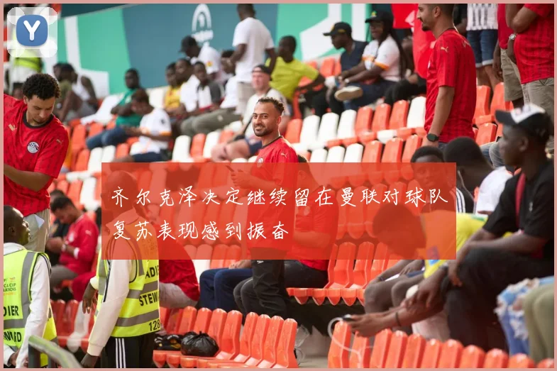 齐尔克泽决定继续留在曼联对球队复苏表现感到振奋