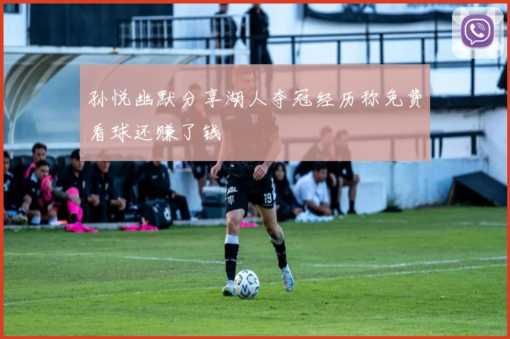 孙悦幽默分享湖人夺冠经历称免费看球还赚了钱