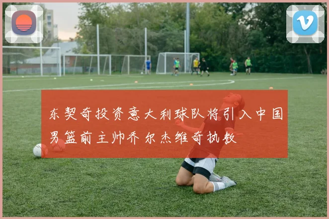 东契奇投资意大利球队将引入中国男篮前主帅乔尔杰维奇执教