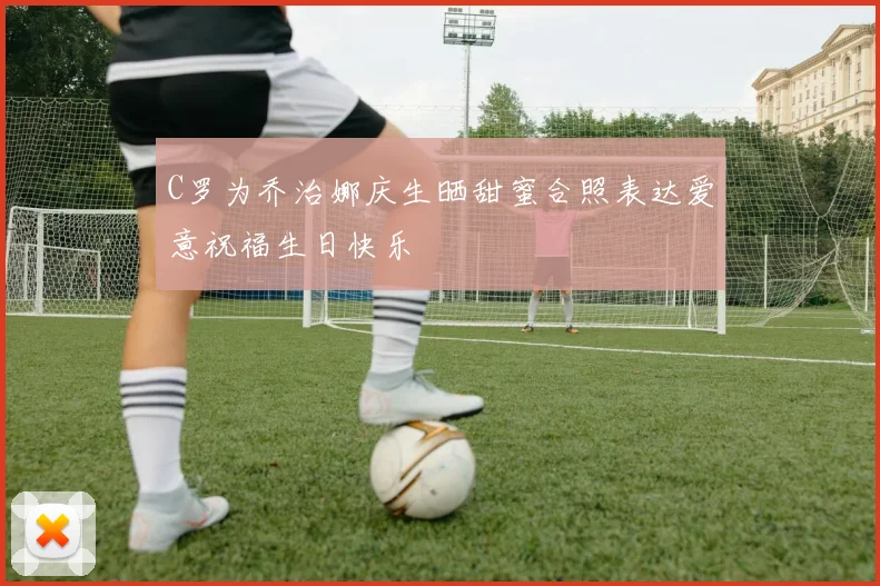 C罗为乔治娜庆生晒甜蜜合照表达爱意祝福生日快乐