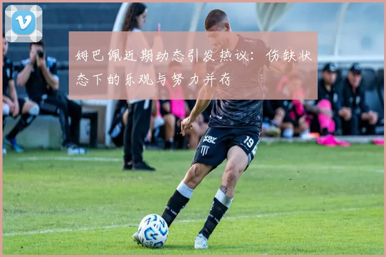 姆巴佩近期动态引发热议：伤缺状态下的乐观与努力并存