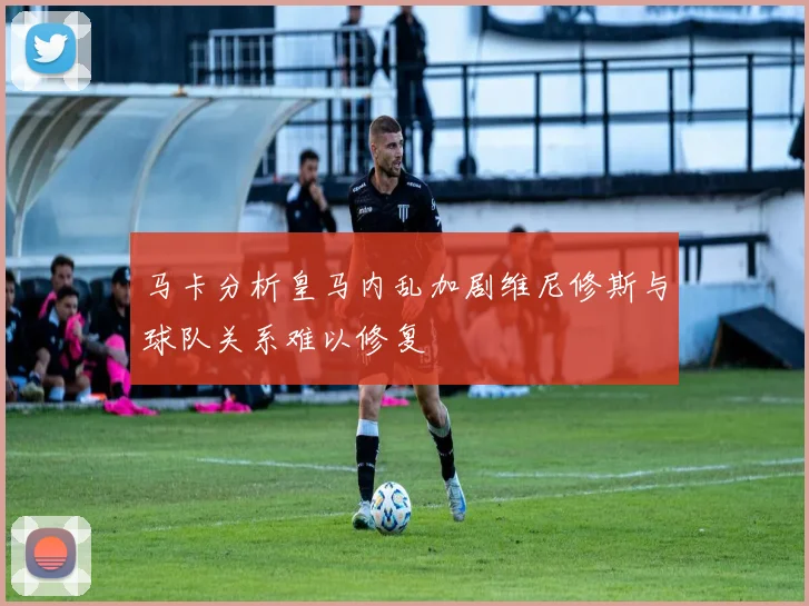 马卡分析皇马内乱加剧维尼修斯与球队关系难以修复